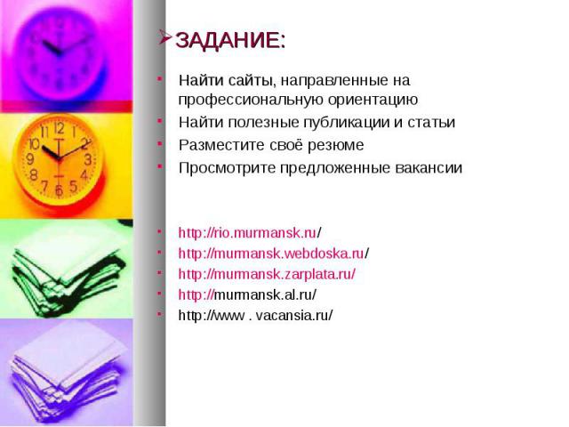 ЗАДАНИЕ: Найти сайты, направленные на профессиональную ориентацию Найти полезные публикации и статьи Разместите своё резюме Просмотрите предложенные вакансии http://rio.murmansk.ru/ http://murmansk.webdoska.ru/ http://murmansk.zarplata.ru/ http://mu…