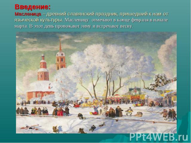 Введение: Масленица – древний славянский праздник, пришедший к нам от языческой культуры. Масленицу отмечают в конце февраля в начале марта. В этот день провожают зиму и встречают весну.