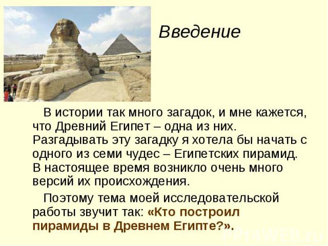 Введение В истории так много загадок, и мне кажется, что Древний Египет – одна из них. Разгадывать эту загадку я хотела бы начать с одного из семи чудес – Египетских пирамид. В настоящее время возникло очень много версий их происхождения. Поэтому те…