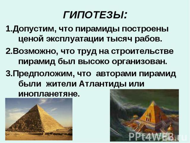 ГИПОТЕЗЫ:1.Допустим, что пирамиды построены ценой эксплуатации тысяч рабов. 2.Возможно, что труд на строительстве пирамид был высоко организован. 3.Предположим, что авторами пирамид были жители Атлантиды или инопланетяне.