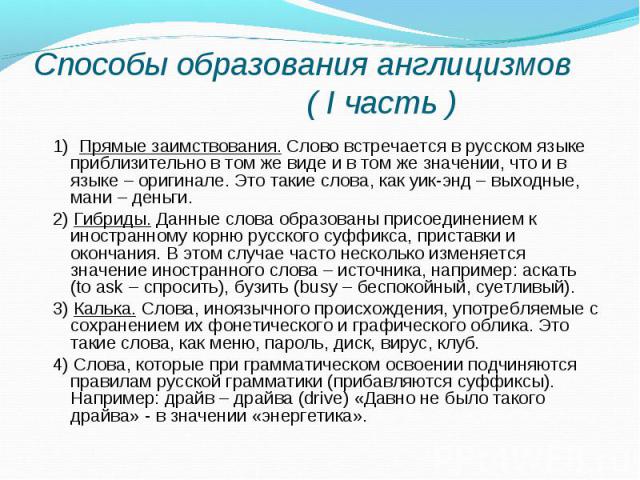 Способы образования англицизмов ( I часть ) 1) Прямые заимствования. Слово встречается в русском языке приблизительно в том же виде и в том же значении, что и в языке – оригинале. Это такие слова, как уик-энд – выходные, мани – деньги. 2) Гибриды. Д…