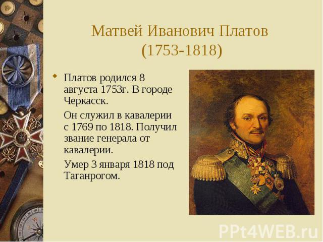 Матвей Иванович Платов (1753-1818)Платов родился 8 августа 1753г. В городе Черкасск. Он служил в кавалерии с 1769 по 1818. Получил звание генерала от кавалерии. Умер 3 января 1818 под Таганрогом.