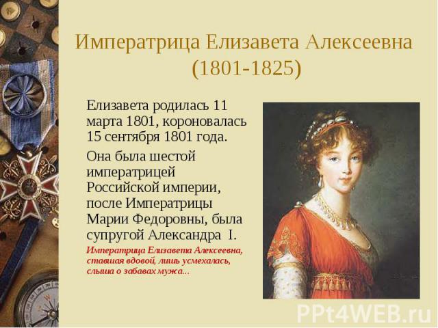 Императрица Елизавета Алексеевна (1801-1825) Елизавета родилась 11 марта 1801, короновалась 15 сентября 1801 года. Она была шестой императрицей Российской империи, после Императрицы Марии Федоровны, была супругой Александра I. Императрица Елизавета …