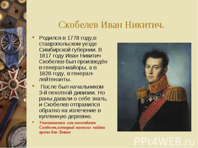 Скобелев Иван Никитич.Родился в 1778 году,в ставропольском уезде Симбирской губернии. В 1817 году Иван Никитич Скобелев был произведён в генерал-майоры, а в 1828 году, в генерал-лейтенанты. После был начальником 3-й пехотной дивизии. Но раны давали …