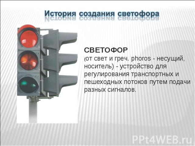 История создания светофора СВЕТОФОР (от свет и греч. phoros - несущий, носитель) - устройство для регулирования транспортных и пешеходных потоков путем подачи разных сигналов.