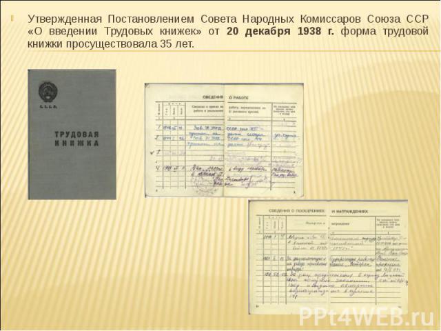 Утвержденная Постановлением Совета Народных Комиссаров Союза ССР «О введении Трудовых книжек» от 20 декабря 1938 г. форма трудовой книжки просуществовала 35 лет.