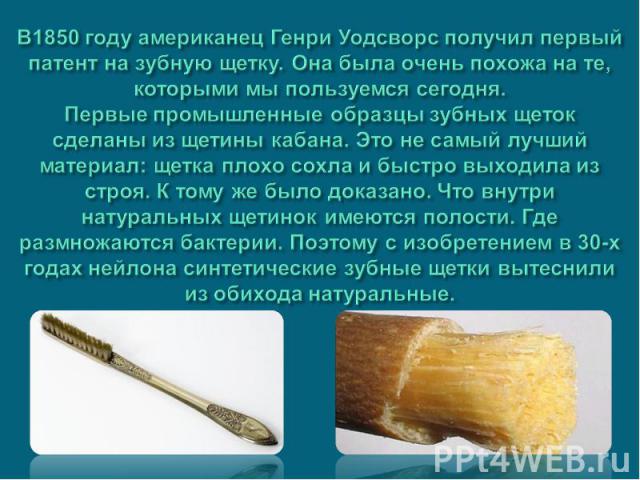 В1850 году американец Генри Уодсворс получил первый патент на зубную щетку. Она была очень похожа на те, которыми мы пользуемся сегодня. Первые промышленные образцы зубных щеток сделаны из щетины кабана. Это не самый лучший материал: щетка плохо сох…