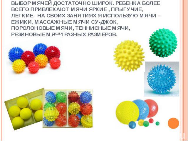 Выбор мячей достаточно широк. Ребенка более всего привлекают мячи яркие , прыгучие, легкие. На своих занятиях я использую мячи – ежики, массажные мячи су-джок, поролоновые мячи, теннисные мячи, резиновые мячи разных размеров.