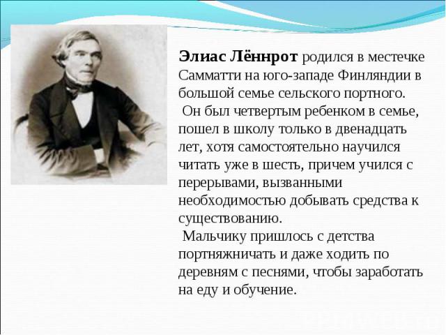 Элиас Лённрот родился в местечке Самматти на юго-западе Финляндии в большой семье сельского портного. Он был четвертым ребенком в семье, пошел в школу только в двенадцать лет, хотя самостоятельно научился читать уже в шесть, причем учился с перерыва…