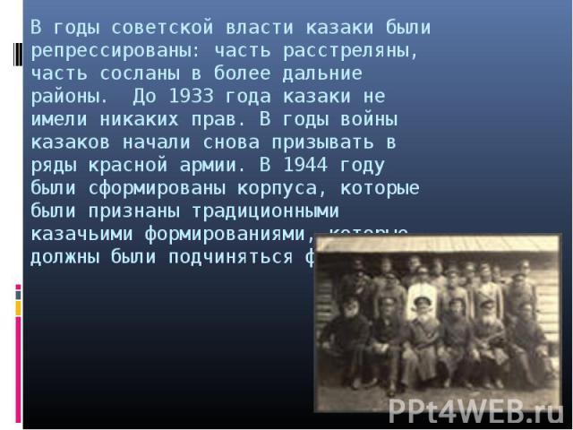 В годы советской власти казаки были репрессированы: часть расстреляны, часть сосланы в более дальние районы. До 1933 года казаки не имели никаких прав. В годы войны казаков начали снова призывать в ряды красной армии. В 1944 году были сформированы к…