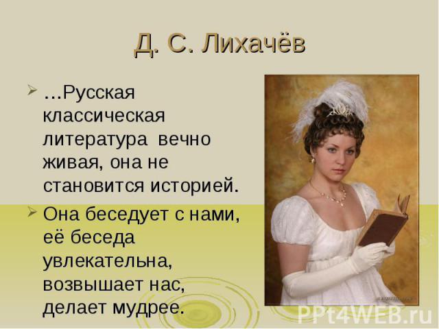 Д. С. Лихачёв …Русская классическая литература вечно живая, она не становится историей. Она беседует с нами, её беседа увлекательна, возвышает нас, делает мудрее.