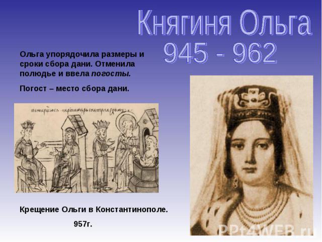 Княгиня Ольга 945 - 962 Ольга упорядочила размеры и сроки сбора дани. Отменила полюдье и ввела погосты. Погост – место сбора дани. Крещение Ольги в Константинополе. 957г.