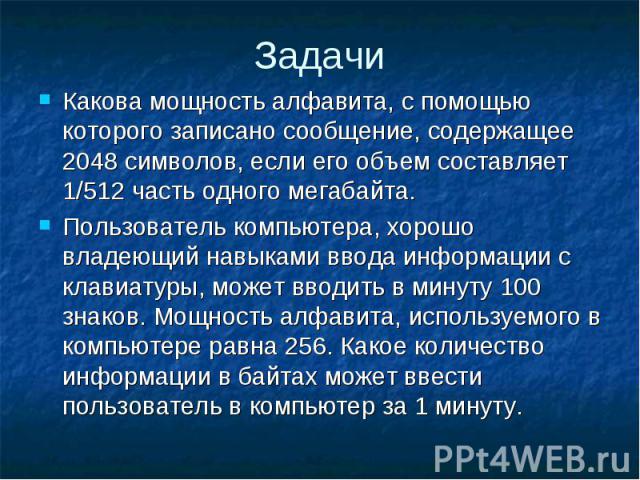 Задачи Какова мощность алфавита, с помощью которого записано сообщение, содержащее 2048 символов, если его объем составляет 1/512 часть одного мегабайта. Пользователь компьютера, хорошо владеющий навыками ввода информации с клавиатуры, может вводить…