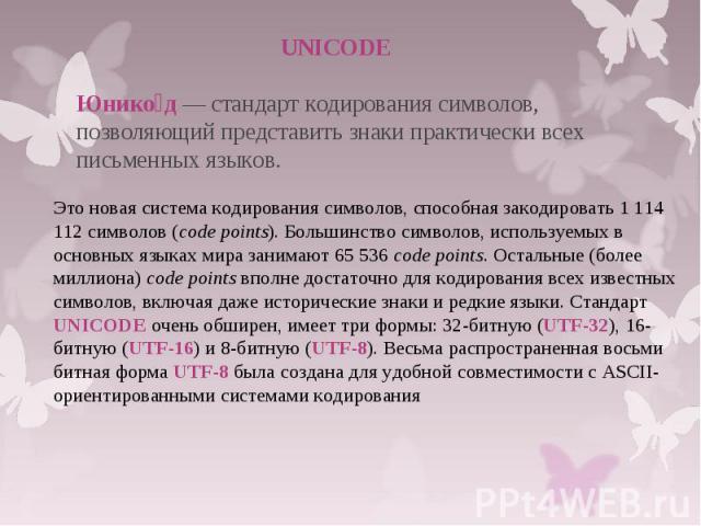 UNICODE Юнико д — стандарт кодирования символов, позволяющий представить знаки практически всех письменных языков. Это новая система кодирования символов, способная закодировать 1 114 112 символов (code points). Большинство символов, используемых в …