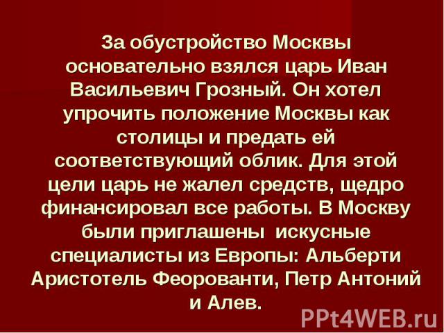 За обустройство Москвы основательно взялся царь Иван Васильевич Грозный. Он хотел упрочить положение Москвы как столицы и предать ей соответствующий облик. Для этой цели царь не жалел средств, щедро финансировал все работы. В Москву были приглашены …