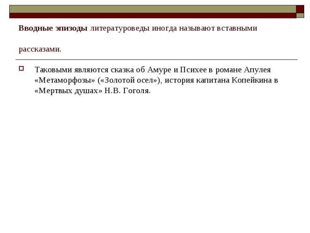 Вводные эпизоды литературоведы иногда называют вставными рассказами. Таковыми являются сказка об Амуре и Психее в романе Апулея «Метаморфозы» («Золотой осел»), история капитана Копейкина в «Мертвых душах» Н.В. Гоголя.