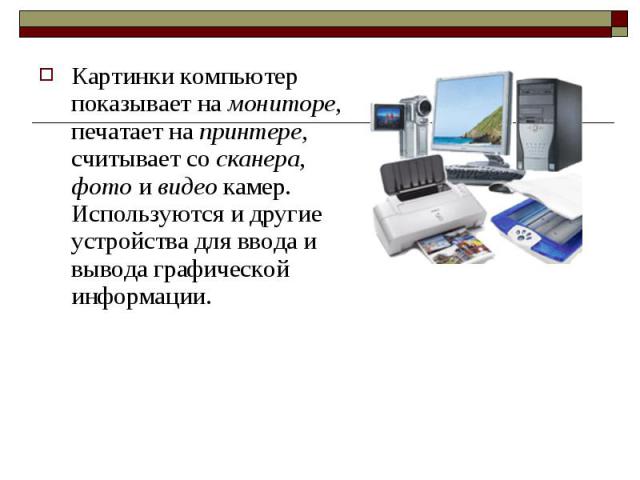 Картинки компьютер показывает на мониторе, печатает на принтере, считывает со сканера, фото и видео камер. Используются и другие устройства для ввода и вывода графической информации.