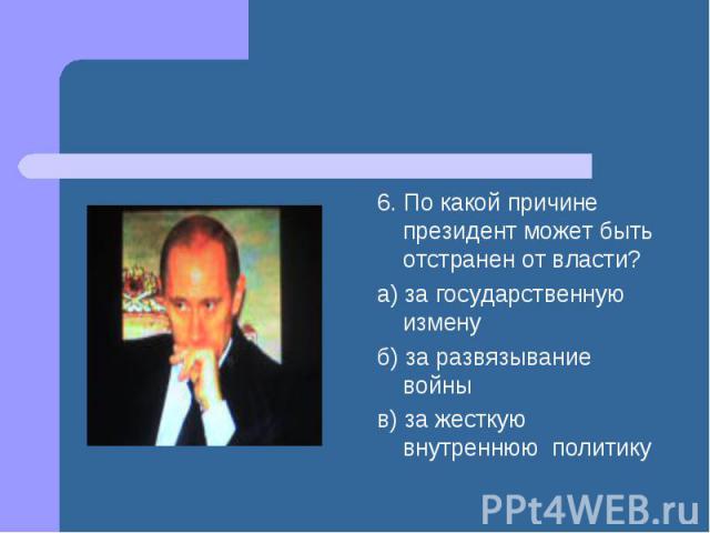 6. По какой причине президент может быть отстранен от власти? а) за государственную измену б) за развязывание войны в) за жесткую внутреннюю политику