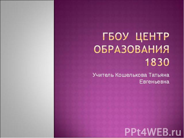 Гбоу центр образования 1830 Учитель Кошелькова Татьяна Евгеньевна