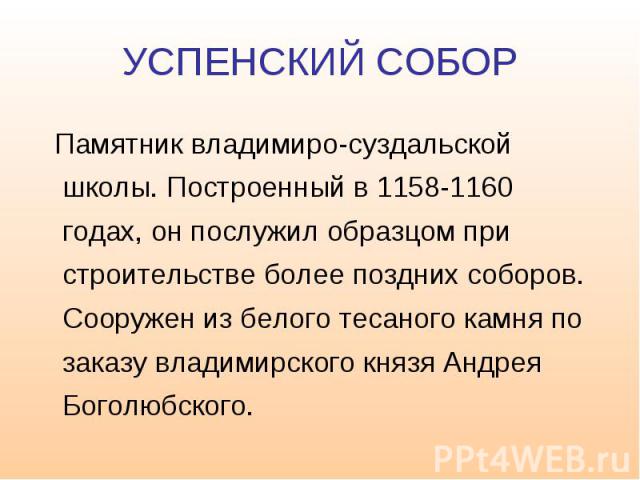 УСПЕНСКИЙ СОБОР Памятник владимиро-суздальской школы. Построенный в 1158-1160 годах, он послужил образцом при строительстве более поздних соборов. Сооружен из белого тесаного камня по заказу владимирского князя Андрея Боголюбского.