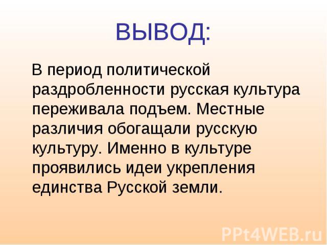 ВЫВОД: В период политической раздробленности русская культура переживала подъем. Местные различия обогащали русскую культуру. Именно в культуре проявились идеи укрепления единства Русской земли.