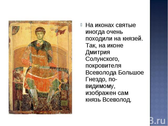 На иконах святые иногда очень походили на князей. Так, на иконе Дмитрия Солунского, покровителя Всеволода Большое Гнездо, по-видимому, изображен сам князь Всеволод.