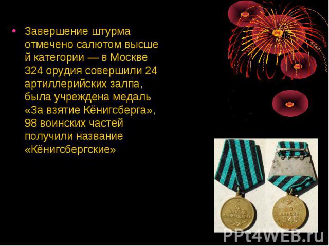 Завершение штурма отмечено салютом высшей категории — в Москве 324 орудия совершили 24 артиллерийских залпа, была учреждена медаль «За взятие Кёнигсберга», 98 воинских частей получили название «Кёнигсбергские»