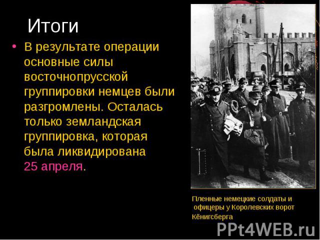 Итоги В результате операции основные силы восточнопрусской группировки немцев были разгромлены. Осталась только земландская группировка, которая была ликвидирована 25 апреля. Пленные немецкие солдаты и офицеры у Королевских ворот Кёнигсберга