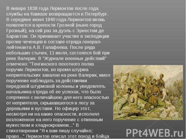 В январе 1838 года Лермонтов после года службы на Кавказе возвращается в Петербург. В середине июня 1840 года Лермонтов вновь появляется в крепости Грозной (ныне город Грозный), на сей раз за дуэль с Эрнестом де Барантом. Он принимает участие в эксп…