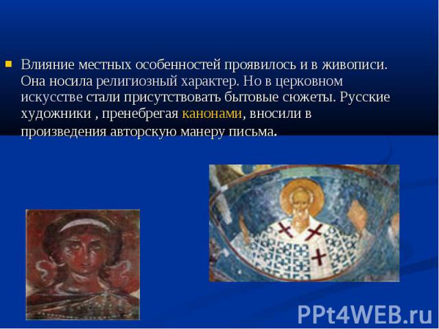 Влияние местных особенностей проявилось и в живописи. Она носила религиозный характер. Но в церковном искусстве стали присутствовать бытовые сюжеты. Русские художники , пренебрегая канонами, вносили в произведения авторскую манеру письма.