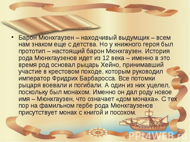 Барон Мюнхгаузен – находчивый выдумщик – всем нам знаком еще с детства. Но у книжного героя был прототип – настоящий барон Мюнхгаузен. История рода Мюнхгаузенов идет из 12 века – именно в это время род основал рыцарь Хейно, принимавший участие в кре…