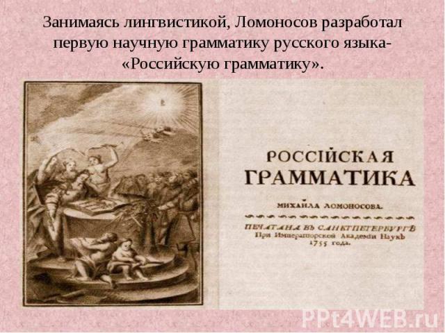 Занимаясь лингвистикой, Ломоносов разработал первую научную грамматику русского языка- «Российскую грамматику».