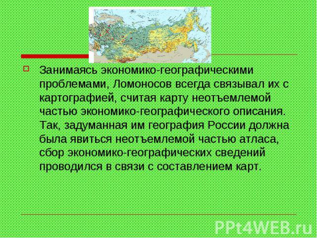 Занимаясь экономико-географическими проблемами, Ломоносов всегда связывал их с картографией, считая карту неотъемлемой частью экономико-географического описания. Так, задуманная им география России должна была явиться неотъемлемой частью атласа, сбо…