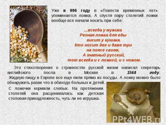 Уже в 996 году в «Повести временных лет» упоминается ложка. А спустя пару столетий ложки вообще все начали носить при себе: ...всегда у мужика Резная ложка для еды висит у кушака. Кто носит две и даже три на поясе своем, А знатный русский, тот всегд…