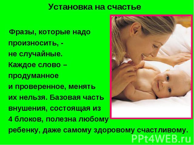 Установка на счастье Фразы, которые надо произносить, - не случайные. Каждое слово – продуманное и проверенное, менять их нельзя. Базовая часть внушения, состоящая из 4 блоков, полезна любому ребенку, даже самому здоровому счастливому.