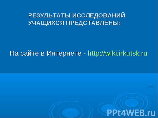 РЕЗУЛЬТАТЫ ИССЛЕДОВАНИЙ УЧАЩИХСЯ ПРЕДСТАВЛЕНЫ: На сайте в Интернете - http://wiki.irkutsk.ru