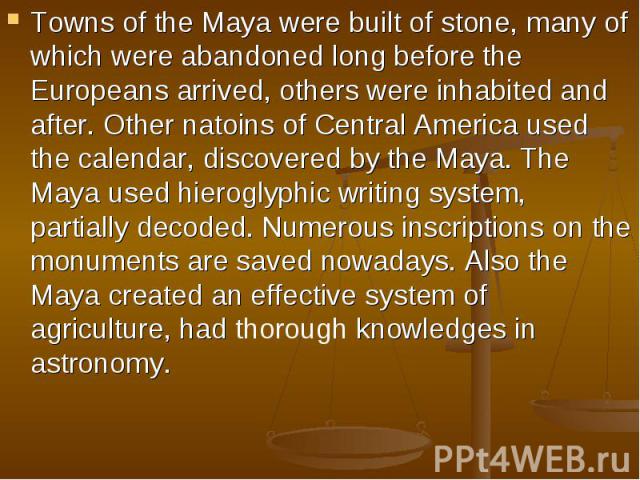 Towns of the Maya were built of stone, many of which were abandoned long before the Europeans arrived, others were inhabited and after. Other natoins of Central America used the calendar, discovered by the Maya. The Maya used hieroglyphic writing sy…