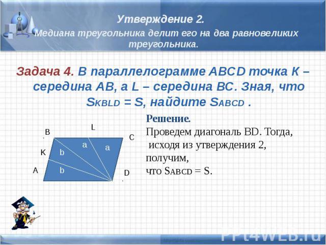 Утверждение 2. Медиана треугольника делит его на два равновеликих треугольника. Задача 4. В параллелограмме ABCD точка К – середина АВ, а L – середина ВС. Зная, что SKBLD = S, найдите SABCD . Решение. Проведем диагональ ВD. Тогда, исходя из утвержде…