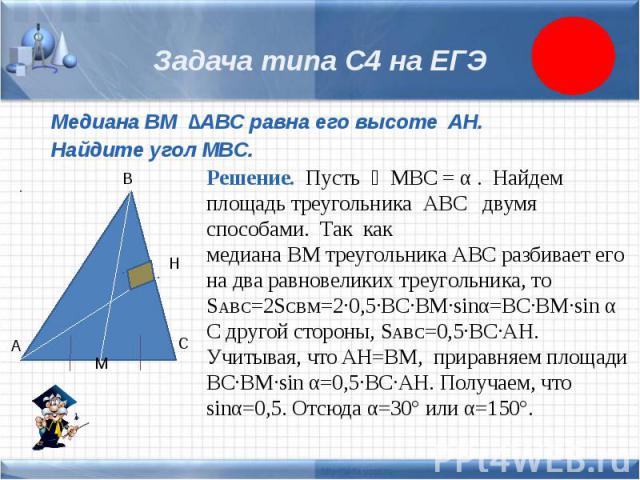 Задача типа С4 на ЕГЭ Медиана BM ∆ABC равна его высоте AH. Найдите угол MBC. Решение. Пусть ∠MBC = α . Найдем площадь треугольника АВС двумя способами. Так как медиана ВМ треугольника АВС разбивает его на два равновеликих треугольника, то SABC=2SCBM…