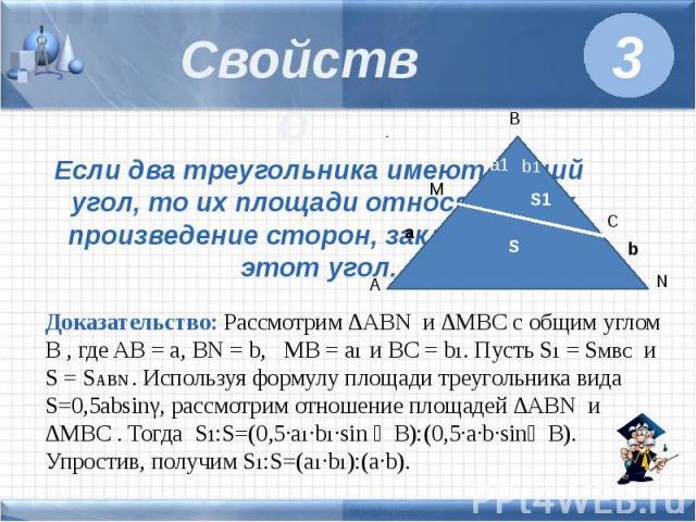 Свойство Если два треугольника имеют общий угол, то их площади относятся как произведение сторон, заключающих этот угол. Доказательство: Рассмотрим ∆ABN и ∆MBC с общим углом B , где AB = a, BN = b, MB = a1 и BC = b1. Пусть S1 = SMBC и S = SABN . Исп…