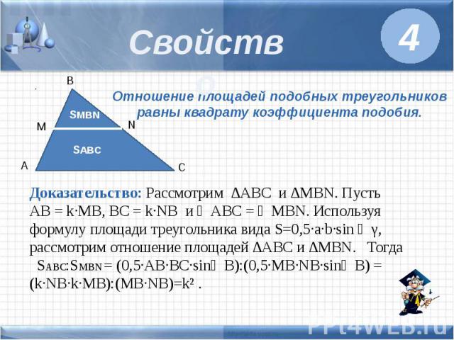 Свойство Отношение площадей подобных треугольников равны квадрату коэффициента подобия. Доказательство: Рассмотрим ∆ABC и ∆MBN. Пусть AB = k·MB, BC = k·NB и ∠ABC = ∠MBN. Используя формулу площади треугольника вида S=0,5·a·b·sin ∠γ, рассмотрим отноше…