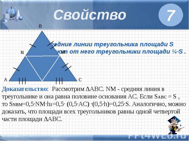 Свойство Средние линии треугольника площади S отсекают от него треугольники площади ¼·S . Доказательство: Рассмотрим ∆ABC. NM - средняя линия в треугольнике и она равна половине основания AC. Если SABC = S , то SNBM=0,5·NM·h1=0,5· (0,5·AC) ·(0,5·h)=…