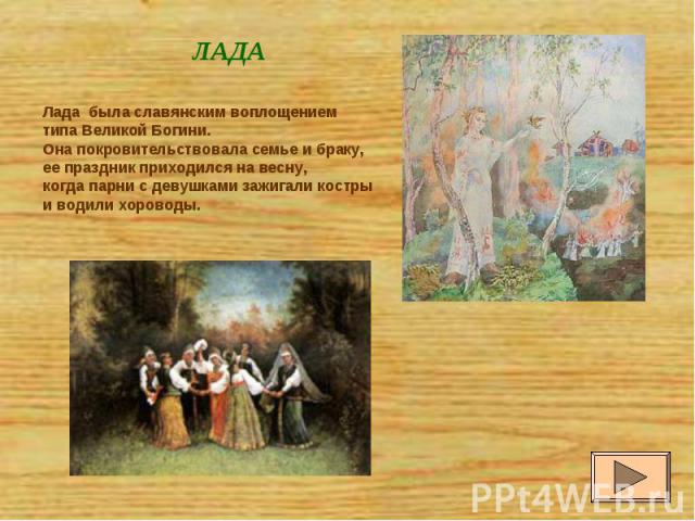 ЛАДА Лада была славянским воплощением типа Великой Богини. Она покровительствовала семье и браку, ее праздник приходился на весну, когда парни с девушками зажигали костры и водили хороводы.
