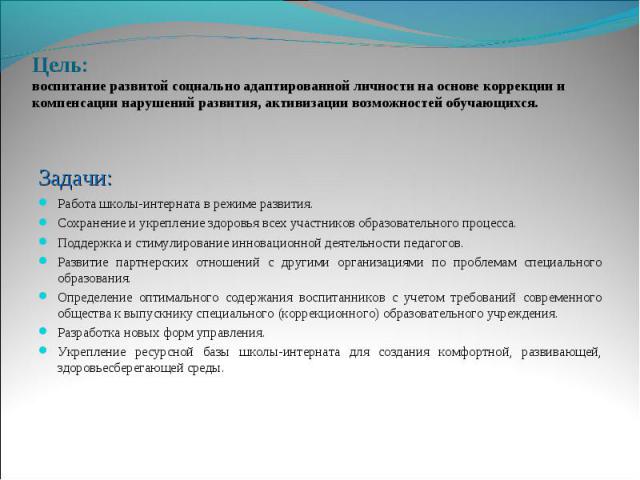 Цель: воспитание развитой социально адаптированной личности на основе коррекции и компенсации нарушений развития, активизации возможностей обучающихся. Задачи: Работа школы-интерната в режиме развития. Сохранение и укрепление здоровья всех участнико…