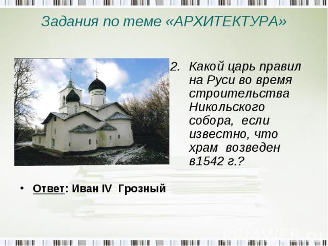 Задания по теме «АРХИТЕКТУРА» Какой царь правил на Руси во время строительства Никольского собора, если известно, что храм возведен в1542 г.? Ответ: Иван IV Грозный