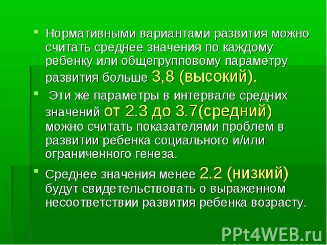 Нормативными вариантами развития можно считать среднее значения по каждому ребенку или общегрупповому параметру развития больше 3,8 (высокий). Эти же параметры в интервале средних значений от 2.3 до 3.7(средний) можно считать показателями проблем в …