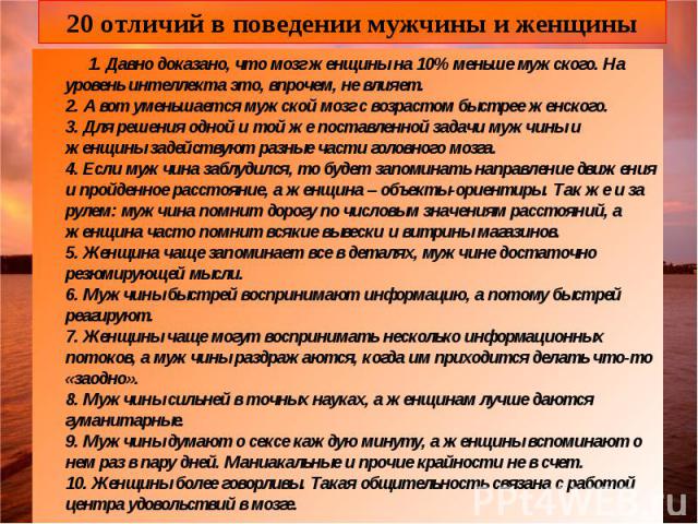 20 отличий в поведении мужчины и женщины 1. Давно доказано, что мозг женщины на 10% меньше мужского. На уровень интеллекта это, впрочем, не влияет. 2. А вот уменьшается мужской мозг с возрастом быстрее женского. 3. Для решения одной и той же поставл…