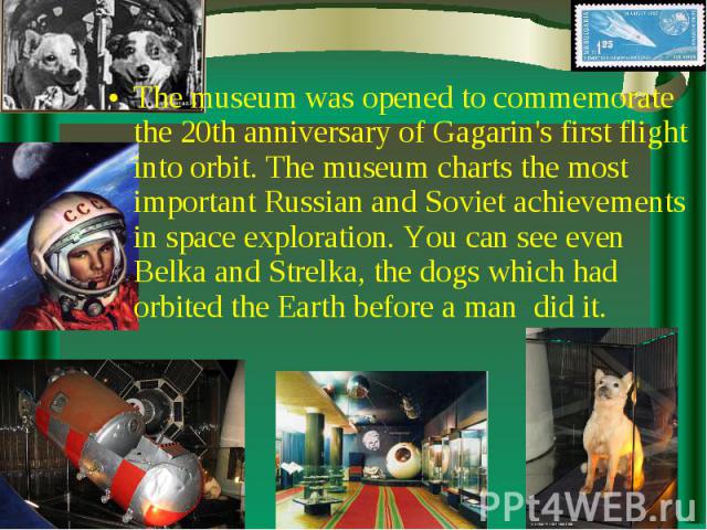 The museum was opened to commemorate the 20th anniversary of Gagarin's first flight into orbit. The museum charts the most important Russian and Soviet achievements in space exploration. You can see even Belka and Strelka, the dogs which had orbited…