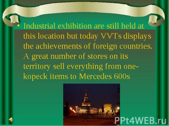 Industrial exhibition are still held at this location but today VVTs displays the achievements of foreign countries. A great number of stores on its territory sell everything from one-kopeck items to Mercedes 600s