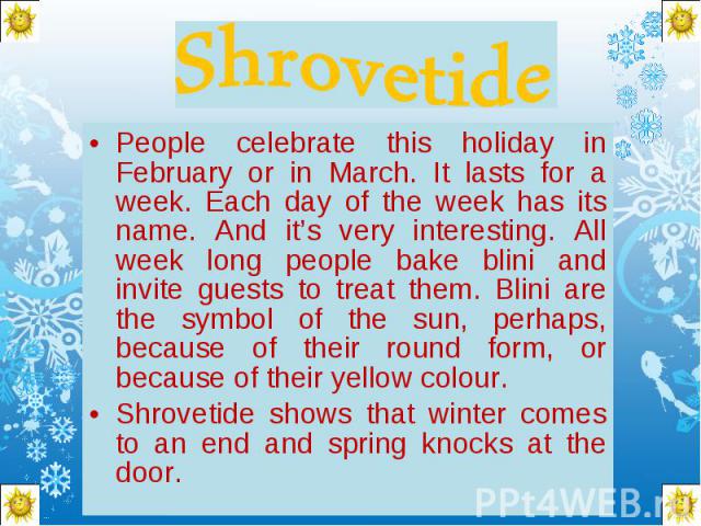 Shrovetide People celebrate this holiday in February or in March. It lasts for a week. Each day of the week has its name. And it’s very interesting. All week long people bake blini and invite guests to treat them. Blini are the symbol of the sun, pe…